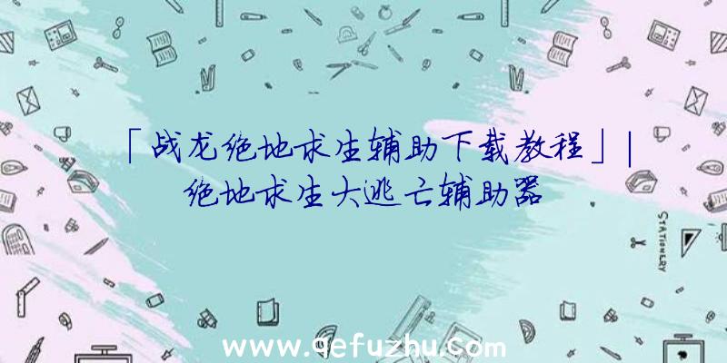 「战龙绝地求生辅助下载教程」|绝地求生大逃亡辅助器